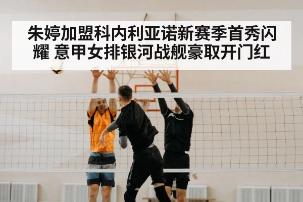 朱婷加盟科内利亚诺新赛季首秀闪耀 意甲女排银河战舰豪取开门红