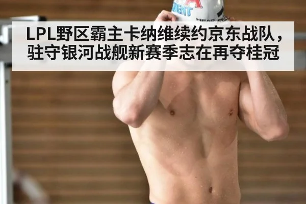 LPL野区霸主卡纳维续约京东战队，驻守银河战舰新赛季志在再夺桂冠
