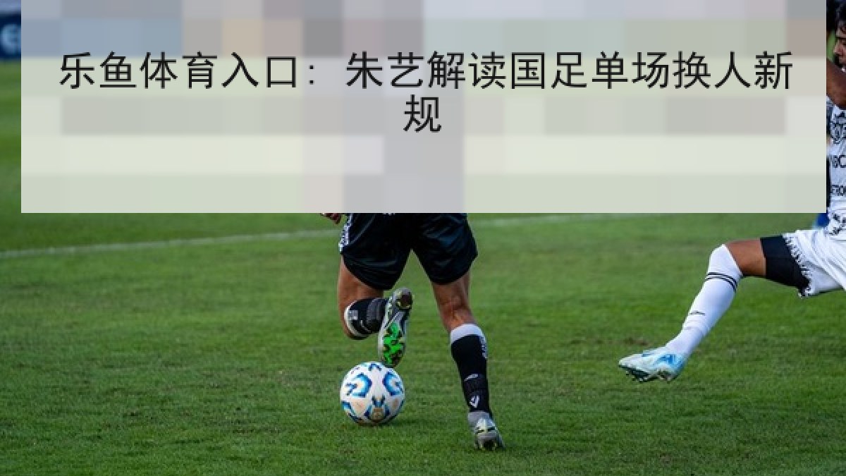 乐鱼体育入口: 朱艺解读国足单场换人新规